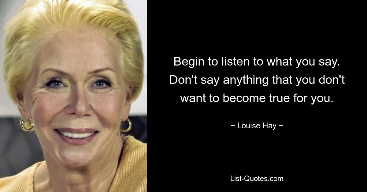 Begin to listen to what you say. Don't say anything that you don't want to become true for you. — © Louise Hay