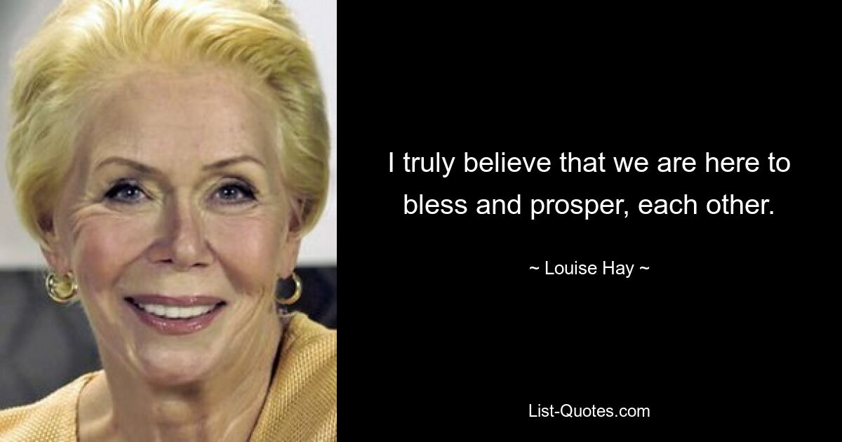 I truly believe that we are here to bless and prosper, each other. — © Louise Hay