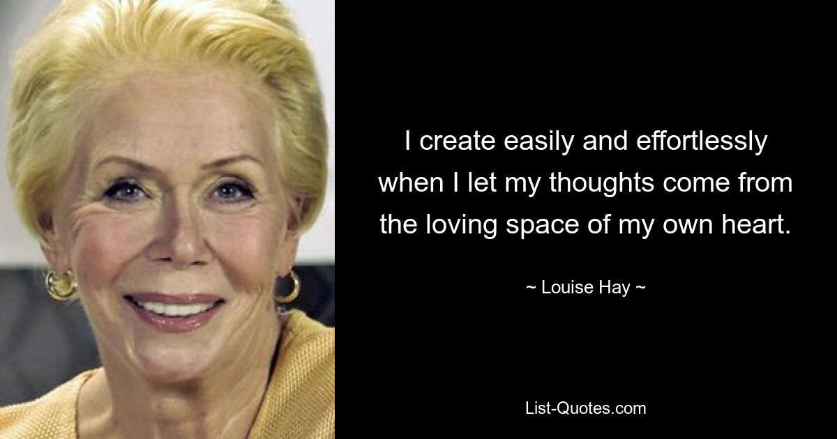 I create easily and effortlessly when I let my thoughts come from the loving space of my own heart. — © Louise Hay