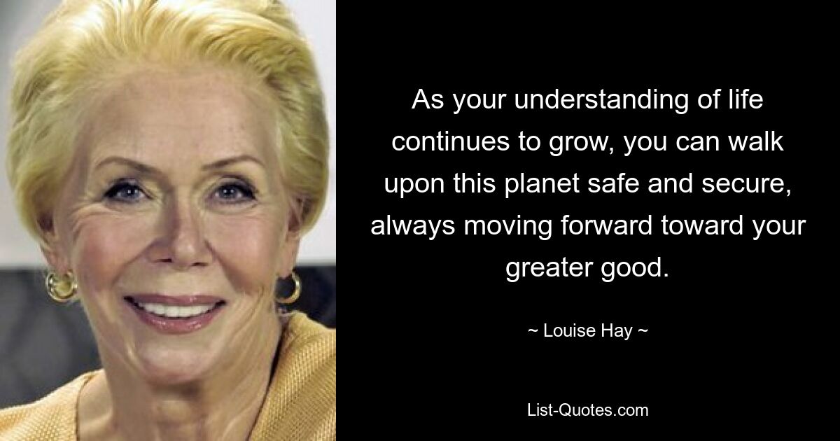 As your understanding of life continues to grow, you can walk upon this planet safe and secure, always moving forward toward your greater good. — © Louise Hay