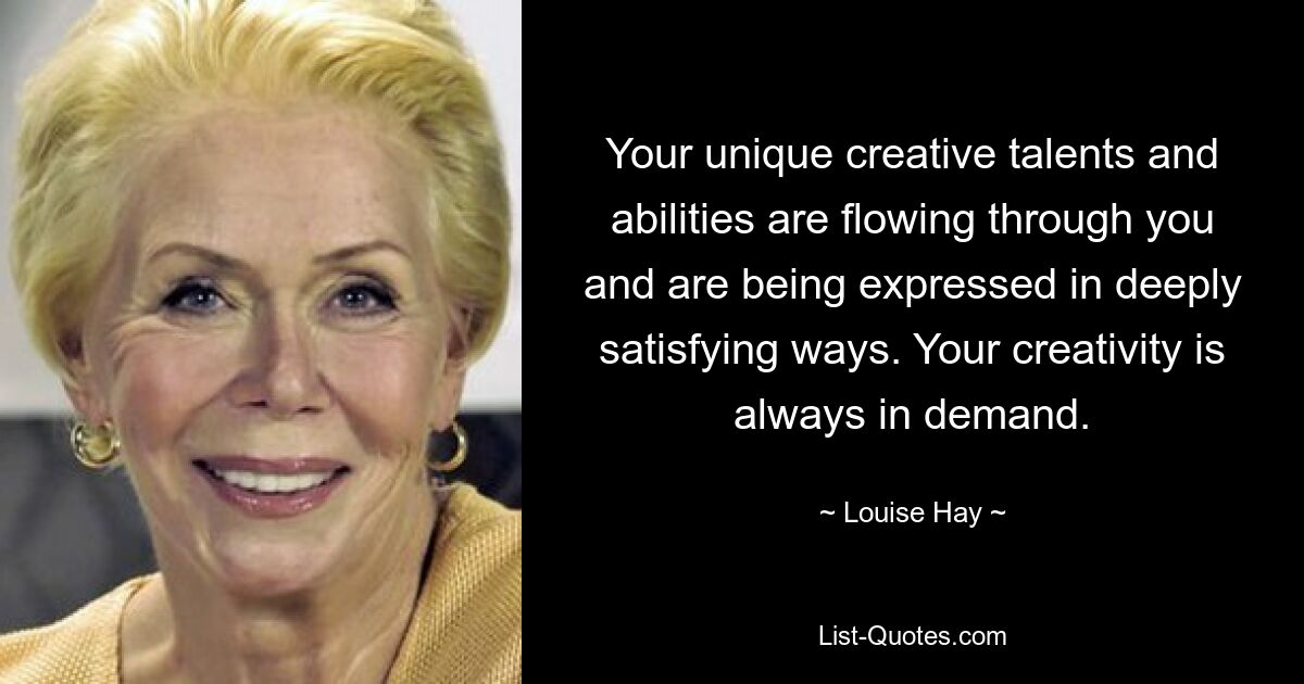 Your unique creative talents and abilities are flowing through you and are being expressed in deeply satisfying ways. Your creativity is always in demand. — © Louise Hay