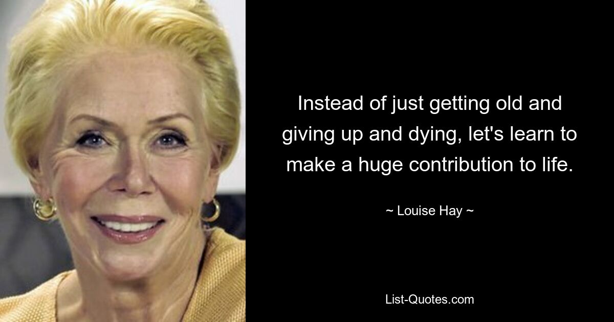 Instead of just getting old and giving up and dying, let's learn to make a huge contribution to life. — © Louise Hay