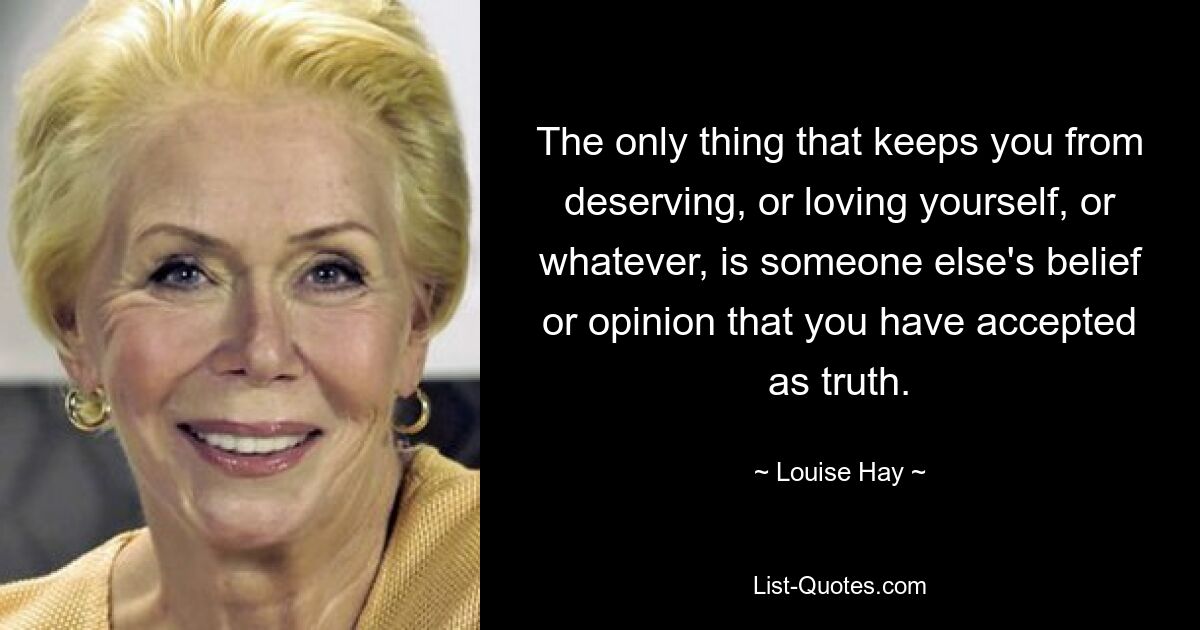 The only thing that keeps you from deserving, or loving yourself, or whatever, is someone else's belief or opinion that you have accepted as truth. — © Louise Hay