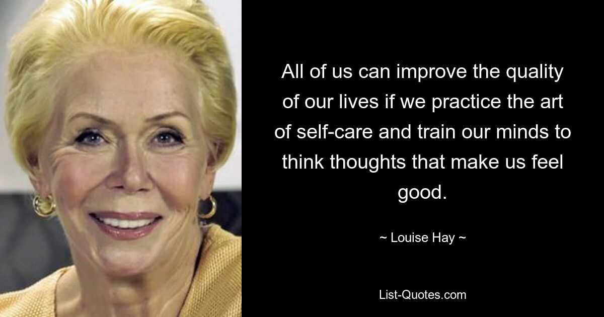 All of us can improve the quality of our lives if we practice the art of self-care and train our minds to think thoughts that make us feel good. — © Louise Hay