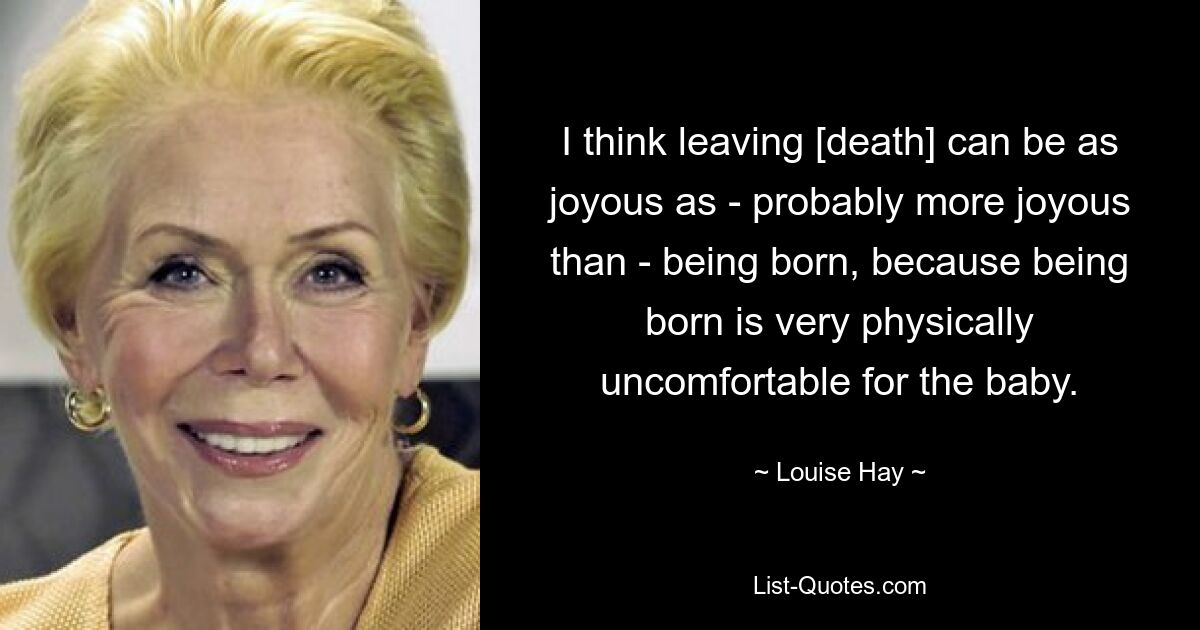 I think leaving [death] can be as joyous as - probably more joyous than - being born, because being born is very physically uncomfortable for the baby. — © Louise Hay