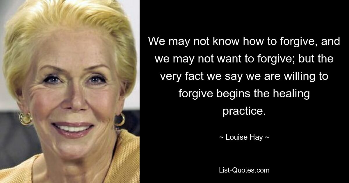 We may not know how to forgive, and we may not want to forgive; but the very fact we say we are willing to forgive begins the healing practice. — © Louise Hay