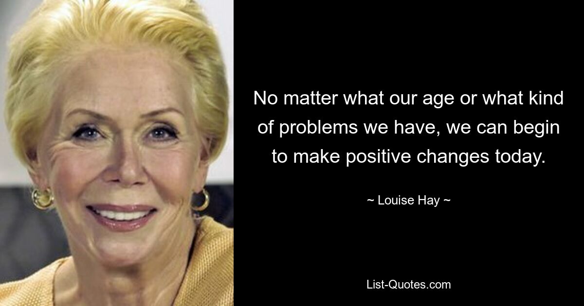 No matter what our age or what kind of problems we have, we can begin to make positive changes today. — © Louise Hay