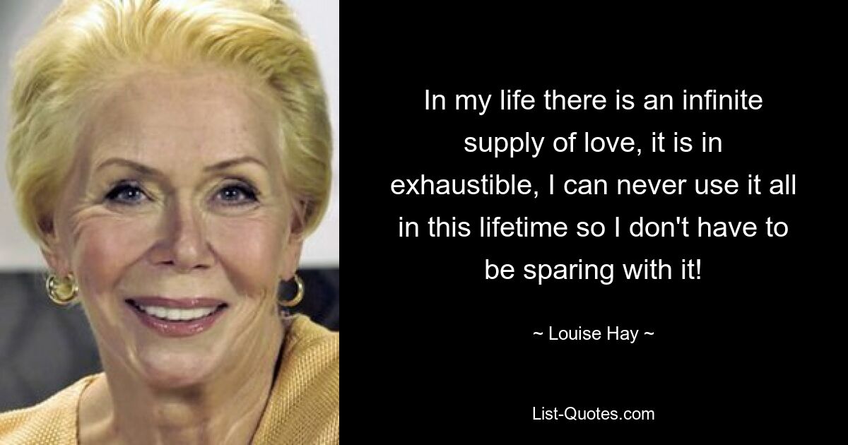 In my life there is an infinite supply of love, it is in exhaustible, I can never use it all in this lifetime so I don't have to be sparing with it! — © Louise Hay