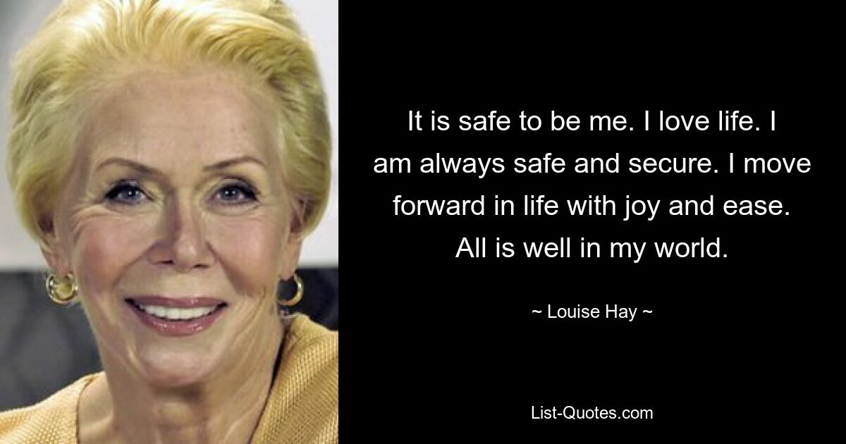 It is safe to be me. I love life. I am always safe and secure. I move forward in life with joy and ease. All is well in my world. — © Louise Hay