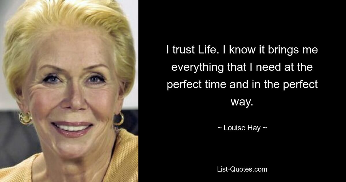 I trust Life. I know it brings me everything that I need at the perfect time and in the perfect way. — © Louise Hay