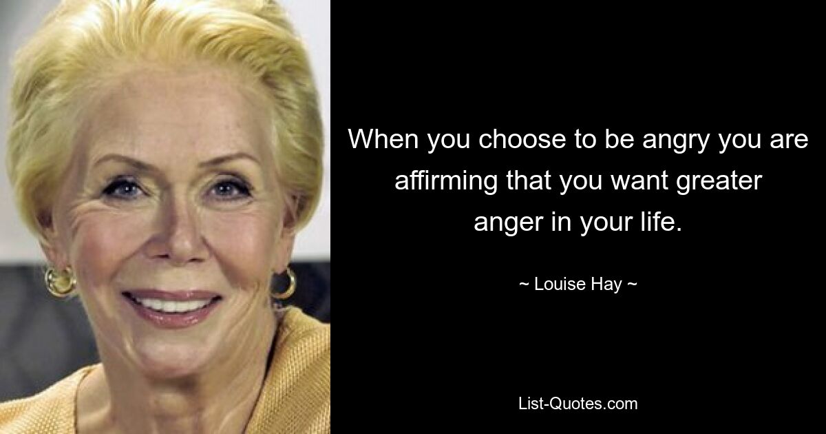 When you choose to be angry you are affirming that you want greater anger in your life. — © Louise Hay