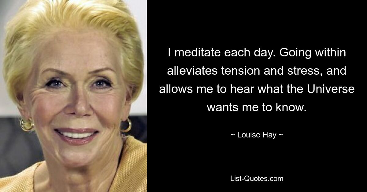 I meditate each day. Going within alleviates tension and stress, and allows me to hear what the Universe wants me to know. — © Louise Hay