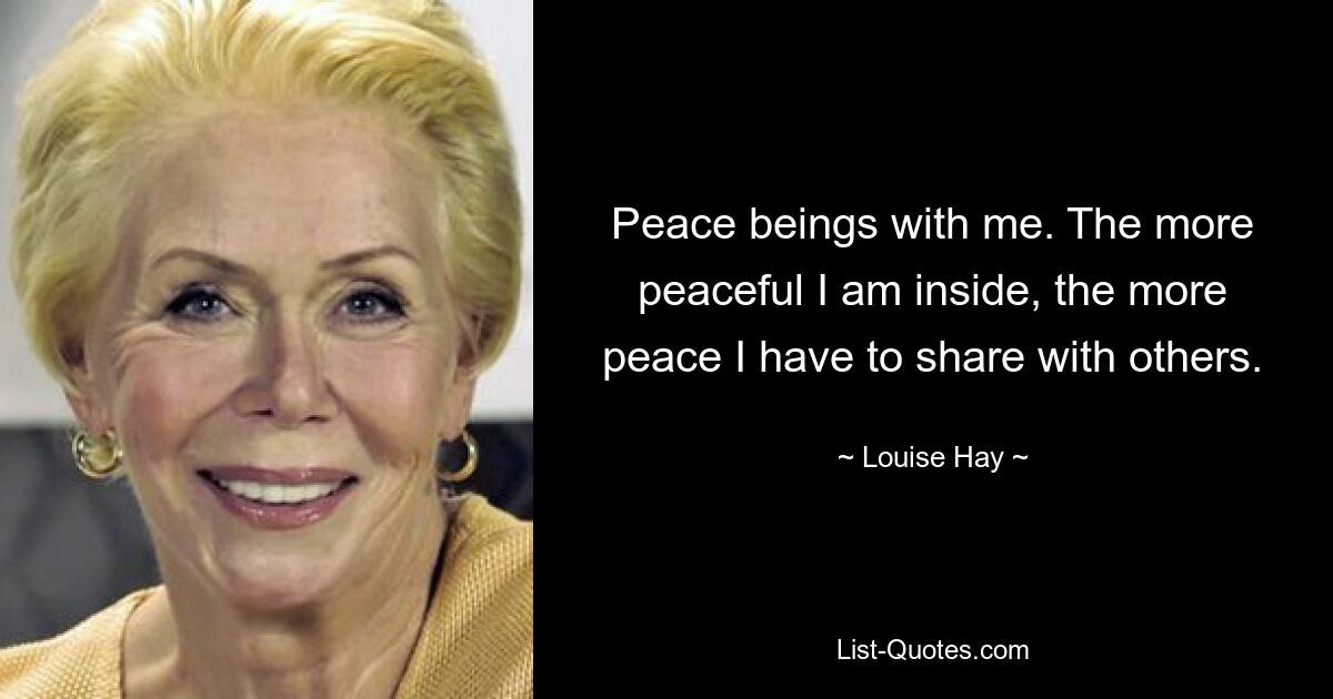 Peace beings with me. The more peaceful I am inside, the more peace I have to share with others. — © Louise Hay