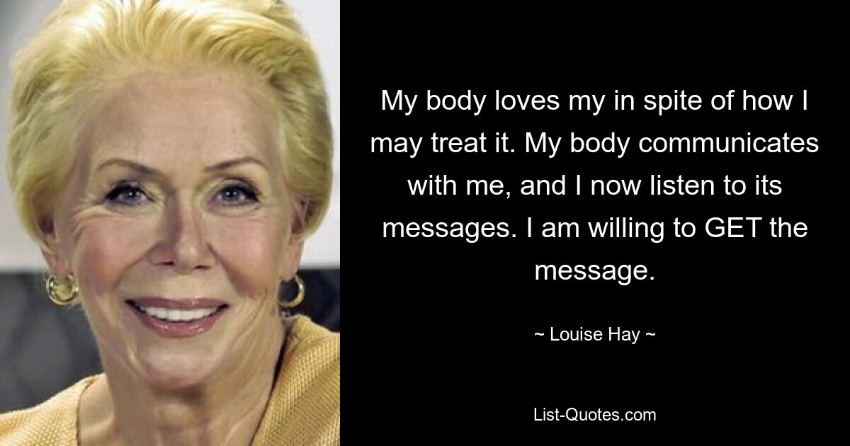 My body loves my in spite of how I may treat it. My body communicates with me, and I now listen to its messages. I am willing to GET the message. — © Louise Hay