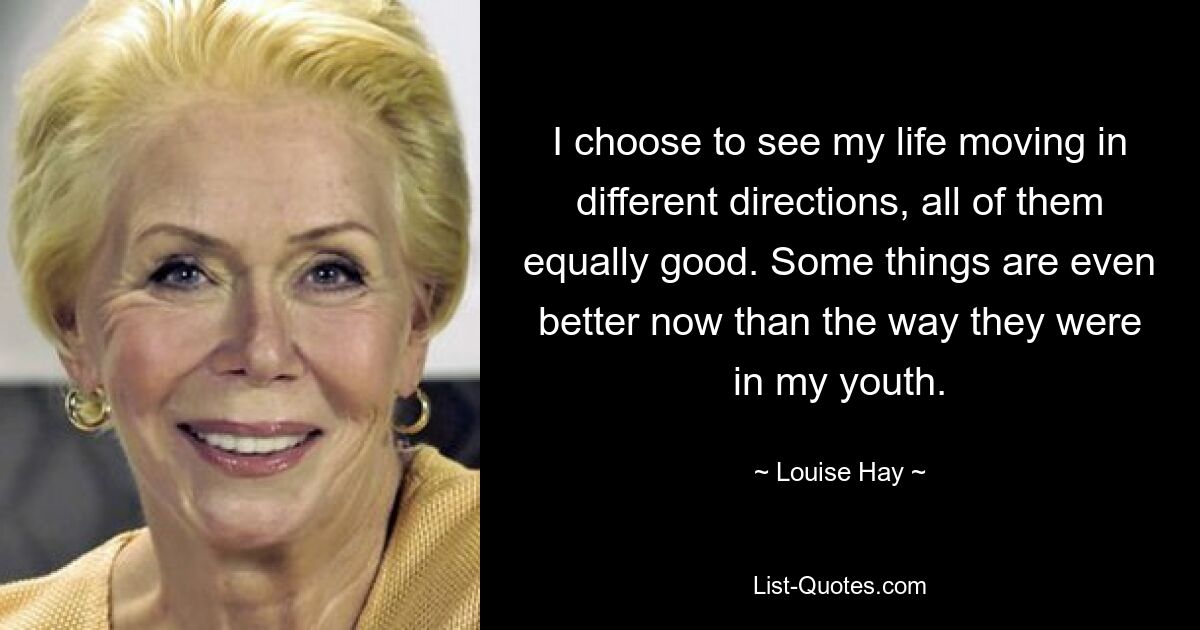 I choose to see my life moving in different directions, all of them equally good. Some things are even better now than the way they were in my youth. — © Louise Hay