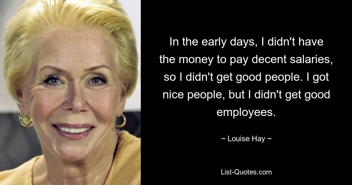 In the early days, I didn't have the money to pay decent salaries, so I didn't get good people. I got nice people, but I didn't get good employees. — © Louise Hay