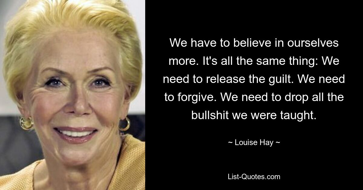 We have to believe in ourselves more. It's all the same thing: We need to release the guilt. We need to forgive. We need to drop all the bullshit we were taught. — © Louise Hay