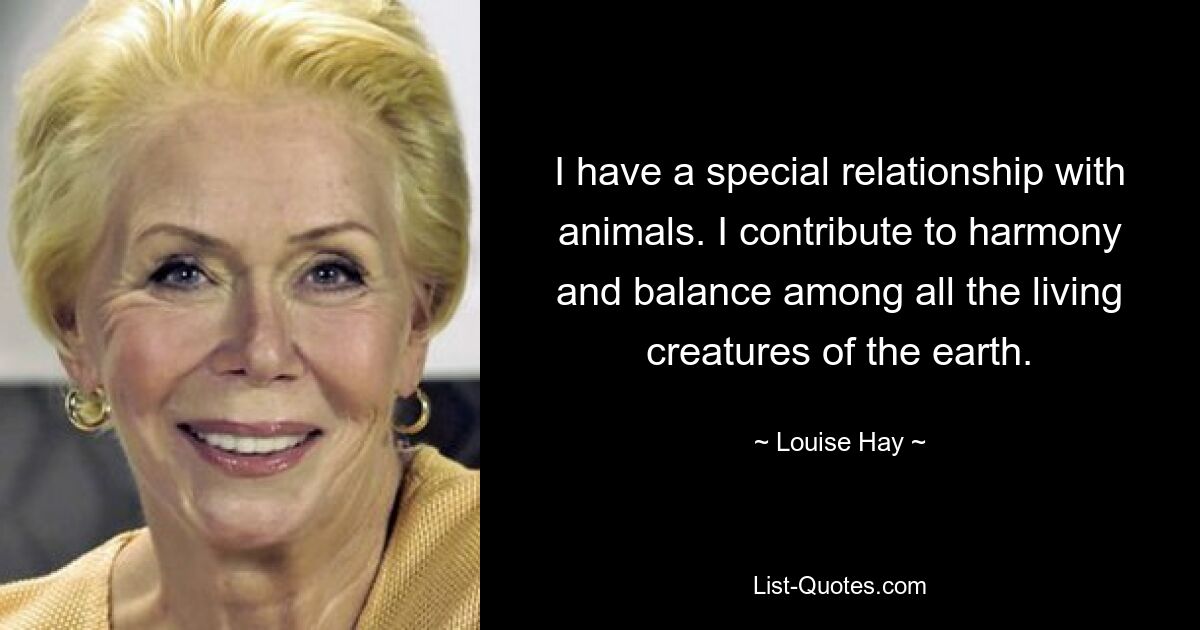 I have a special relationship with animals. I contribute to harmony and balance among all the living creatures of the earth. — © Louise Hay