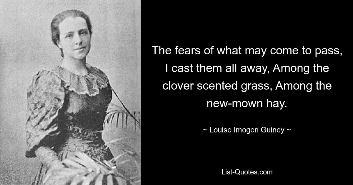 The fears of what may come to pass, I cast them all away, Among the clover scented grass, Among the new-mown hay. — © Louise Imogen Guiney