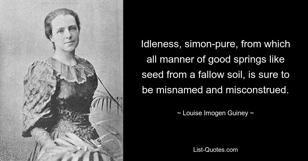 Idleness, simon-pure, from which all manner of good springs like seed from a fallow soil, is sure to be misnamed and misconstrued. — © Louise Imogen Guiney