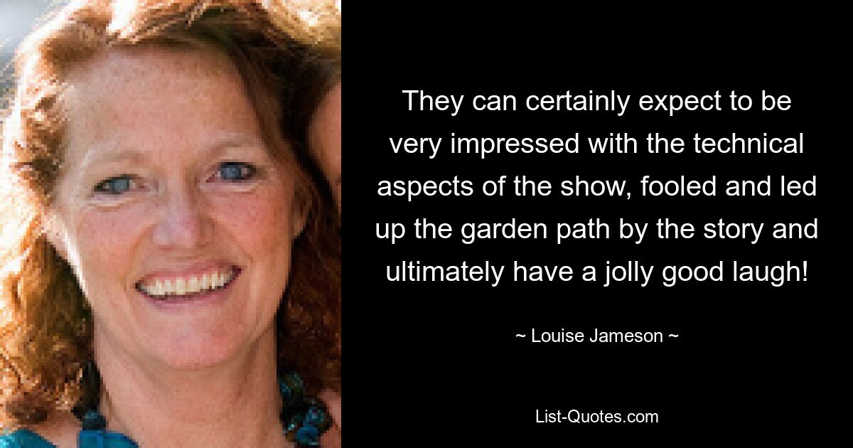 They can certainly expect to be very impressed with the technical aspects of the show, fooled and led up the garden path by the story and ultimately have a jolly good laugh! — © Louise Jameson