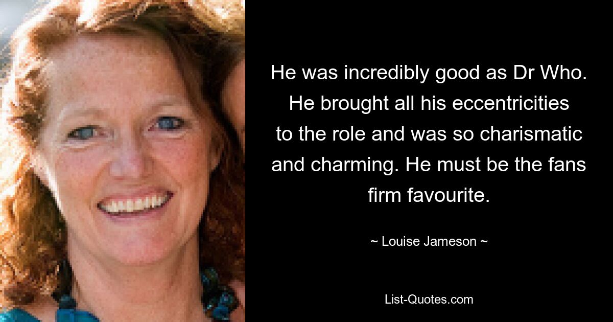 He was incredibly good as Dr Who. He brought all his eccentricities to the role and was so charismatic and charming. He must be the fans firm favourite. — © Louise Jameson