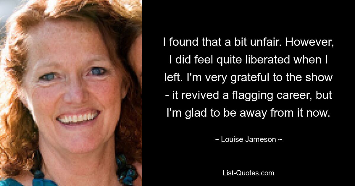 I found that a bit unfair. However, I did feel quite liberated when I left. I'm very grateful to the show - it revived a flagging career, but I'm glad to be away from it now. — © Louise Jameson