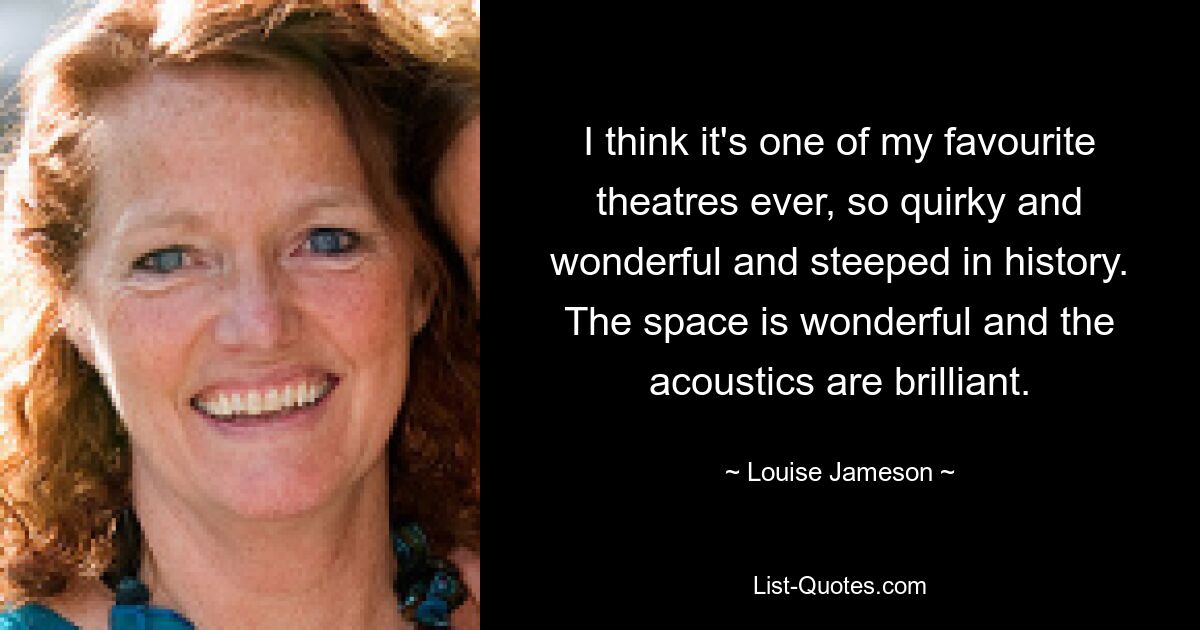 I think it's one of my favourite theatres ever, so quirky and wonderful and steeped in history. The space is wonderful and the acoustics are brilliant. — © Louise Jameson