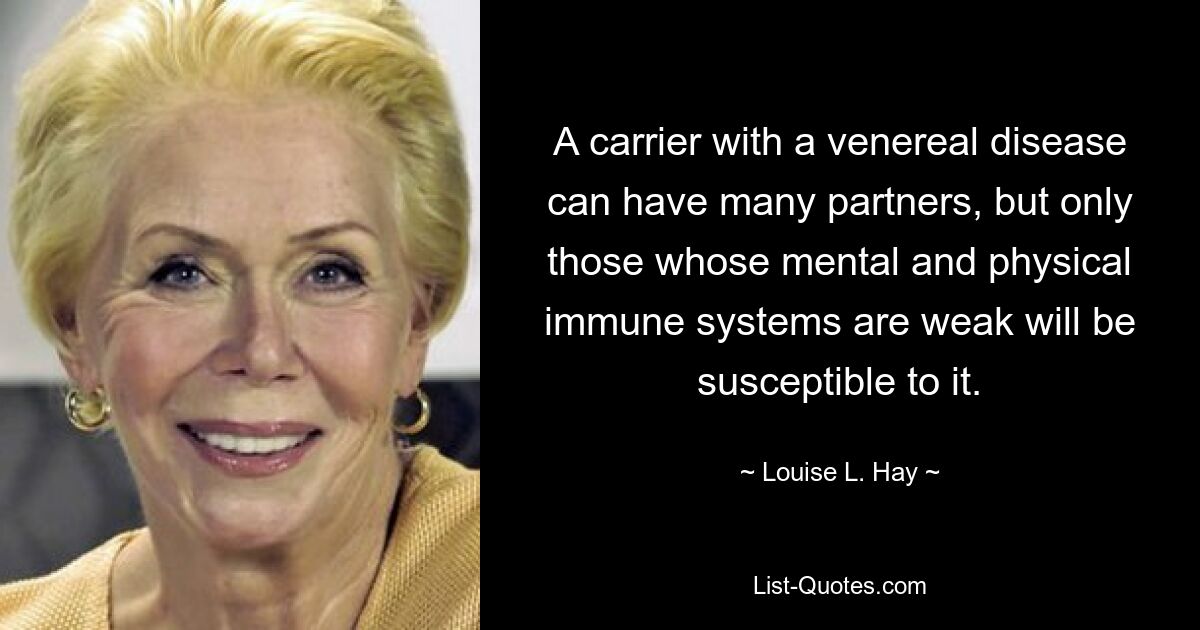 A carrier with a venereal disease can have many partners, but only those whose mental and physical immune systems are weak will be susceptible to it. — © Louise L. Hay