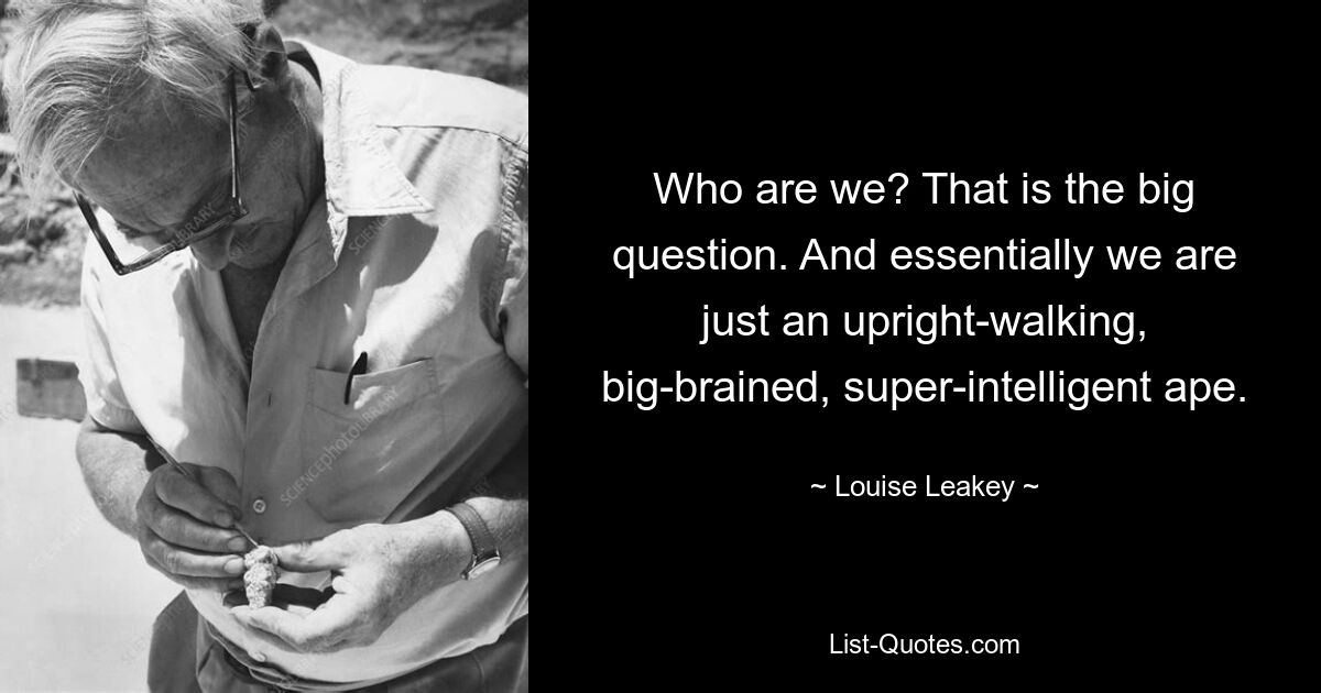 Who are we? That is the big question. And essentially we are just an upright-walking, big-brained, super-intelligent ape. — © Louise Leakey