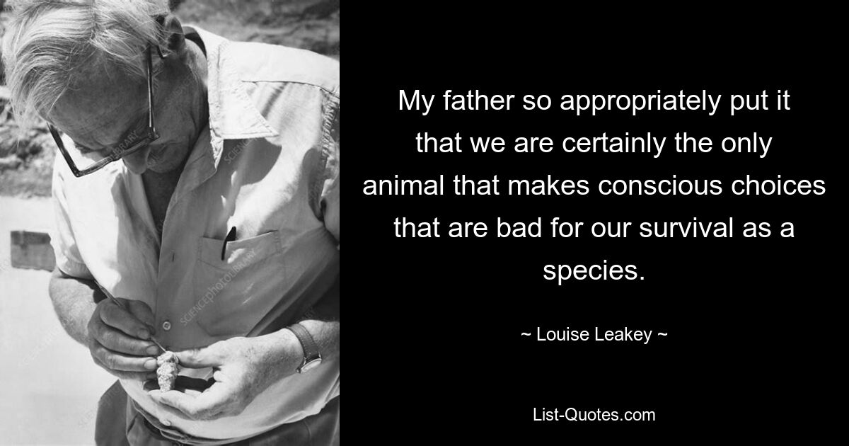 My father so appropriately put it that we are certainly the only animal that makes conscious choices that are bad for our survival as a species. — © Louise Leakey