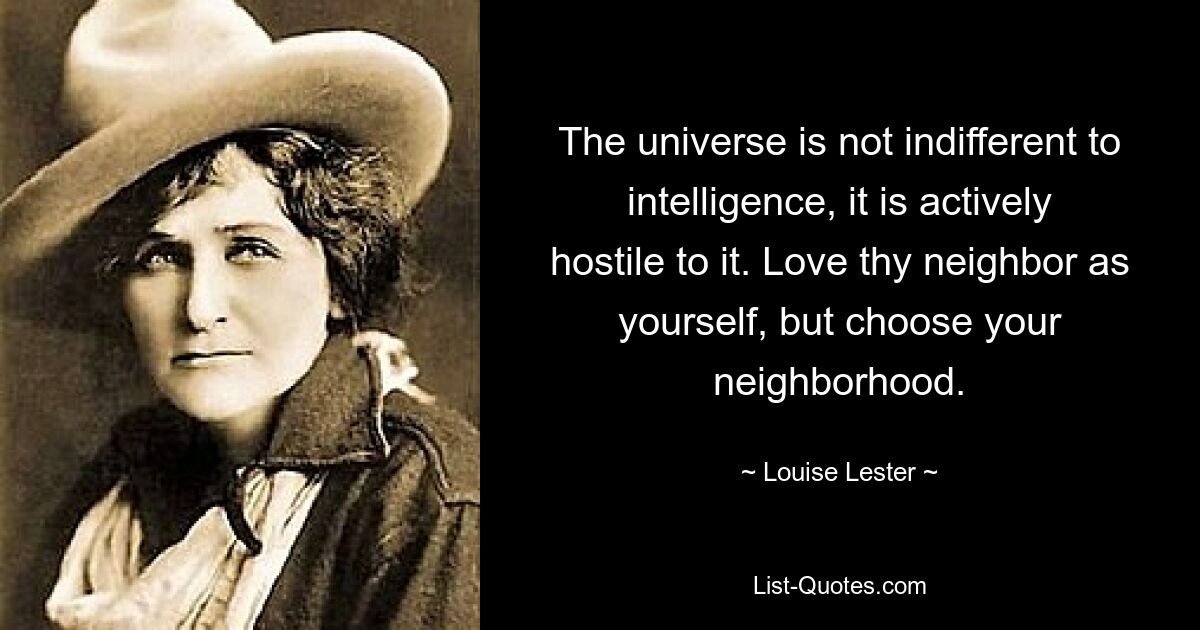 The universe is not indifferent to intelligence, it is actively hostile to it. Love thy neighbor as yourself, but choose your neighborhood. — © Louise Lester