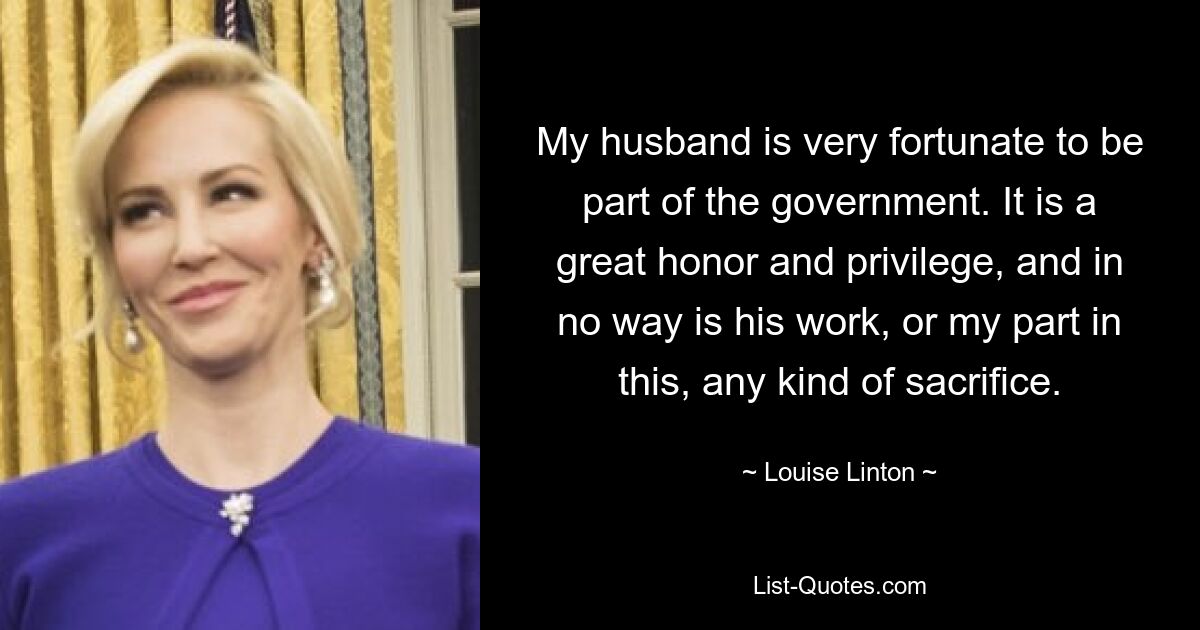 My husband is very fortunate to be part of the government. It is a great honor and privilege, and in no way is his work, or my part in this, any kind of sacrifice. — © Louise Linton