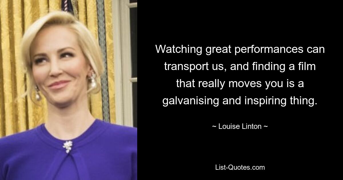 Watching great performances can transport us, and finding a film that really moves you is a galvanising and inspiring thing. — © Louise Linton