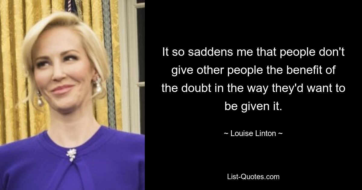 It so saddens me that people don't give other people the benefit of the doubt in the way they'd want to be given it. — © Louise Linton