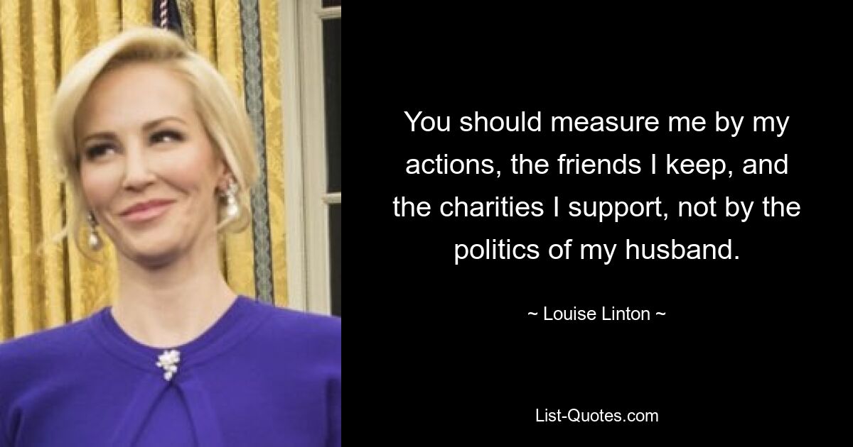 You should measure me by my actions, the friends I keep, and the charities I support, not by the politics of my husband. — © Louise Linton