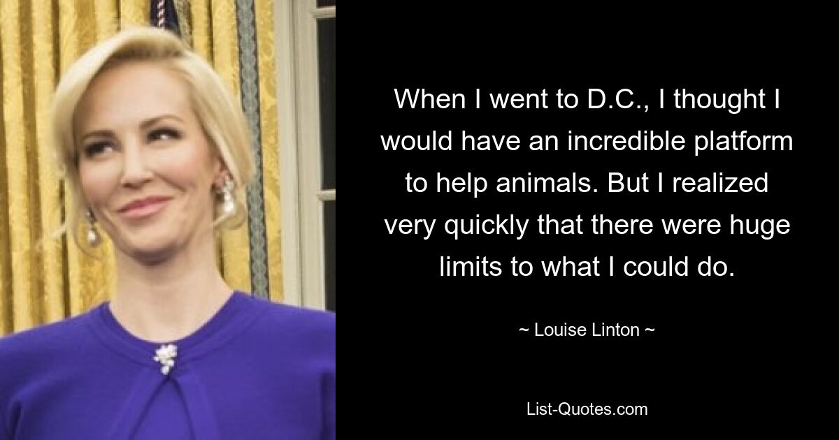 When I went to D.C., I thought I would have an incredible platform to help animals. But I realized very quickly that there were huge limits to what I could do. — © Louise Linton