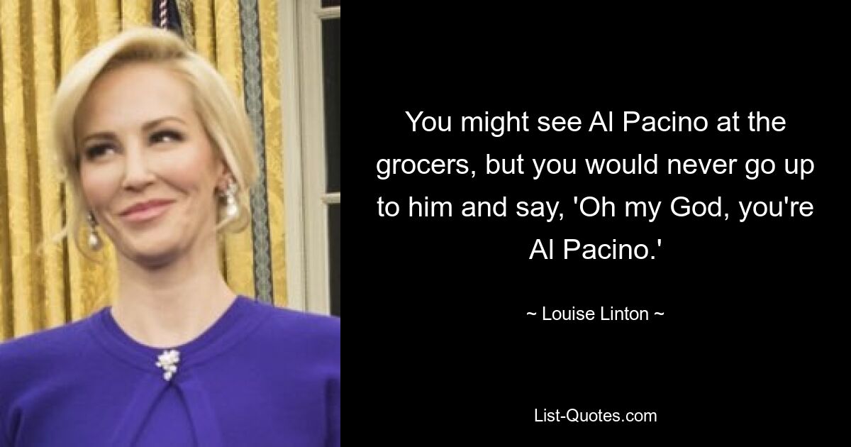 You might see Al Pacino at the grocers, but you would never go up to him and say, 'Oh my God, you're Al Pacino.' — © Louise Linton