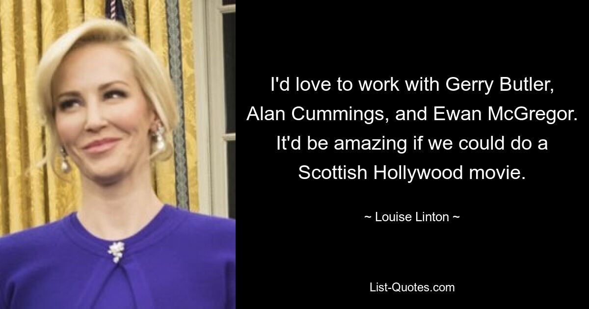 I'd love to work with Gerry Butler, Alan Cummings, and Ewan McGregor. It'd be amazing if we could do a Scottish Hollywood movie. — © Louise Linton