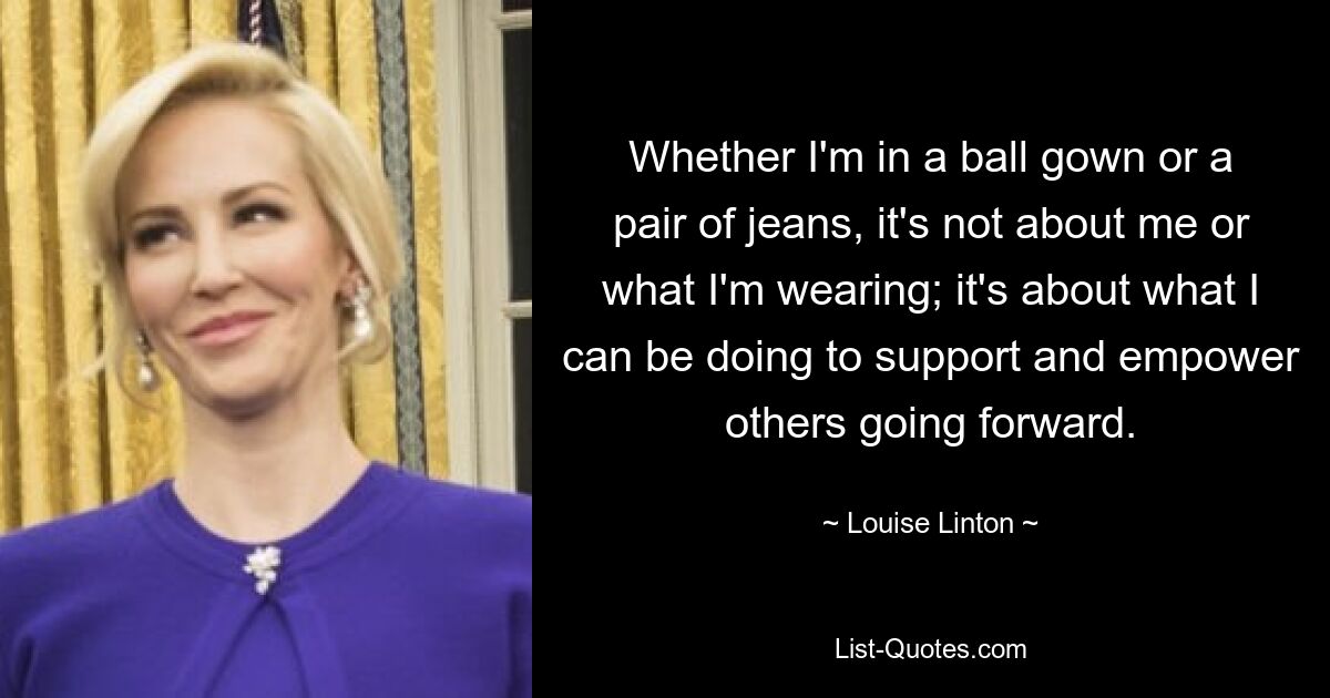 Whether I'm in a ball gown or a pair of jeans, it's not about me or what I'm wearing; it's about what I can be doing to support and empower others going forward. — © Louise Linton