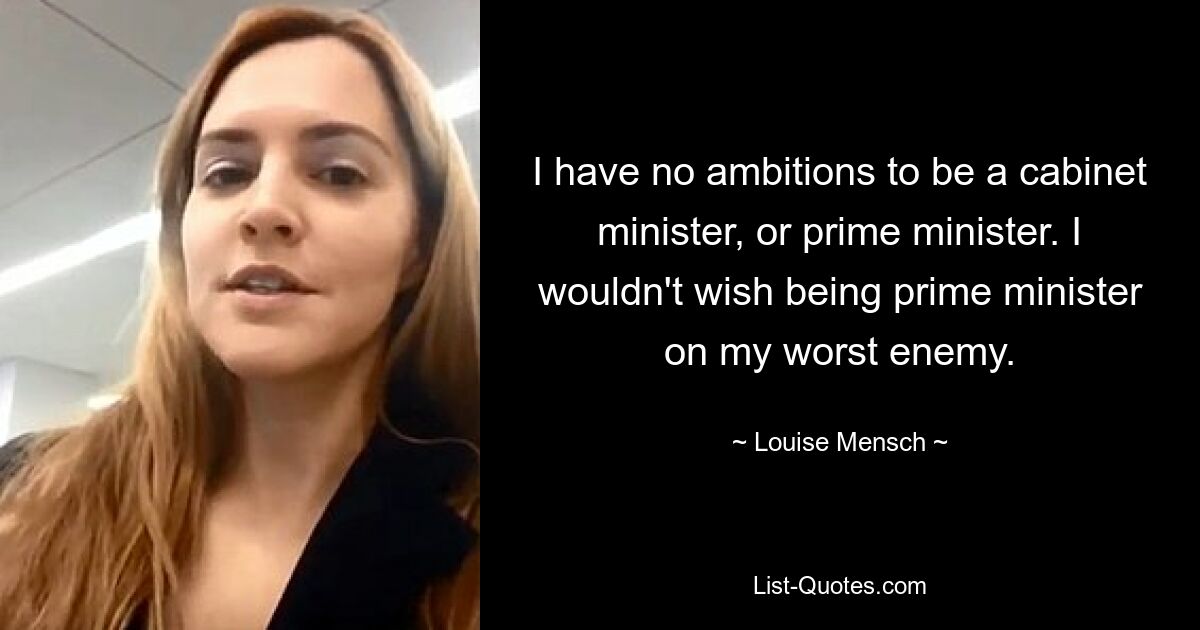 I have no ambitions to be a cabinet minister, or prime minister. I wouldn't wish being prime minister on my worst enemy. — © Louise Mensch