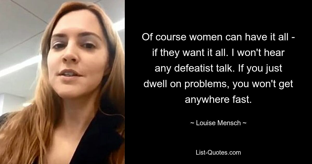 Of course women can have it all - if they want it all. I won't hear any defeatist talk. If you just dwell on problems, you won't get anywhere fast. — © Louise Mensch