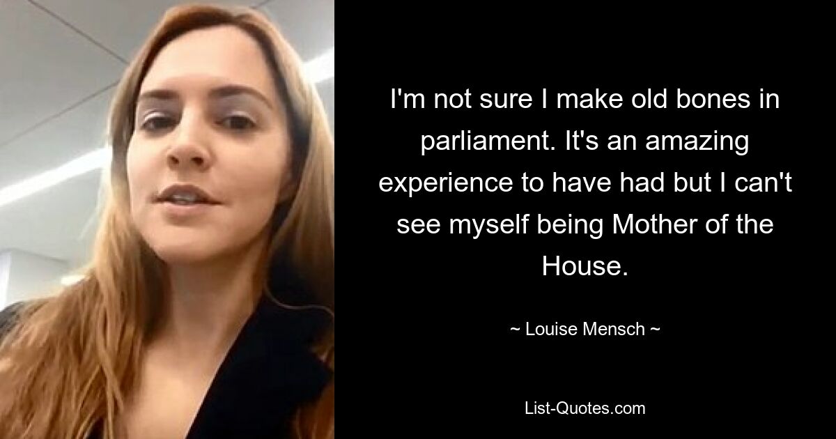 I'm not sure I make old bones in parliament. It's an amazing experience to have had but I can't see myself being Mother of the House. — © Louise Mensch