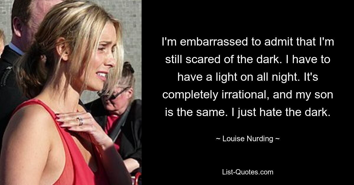 I'm embarrassed to admit that I'm still scared of the dark. I have to have a light on all night. It's completely irrational, and my son is the same. I just hate the dark. — © Louise Nurding