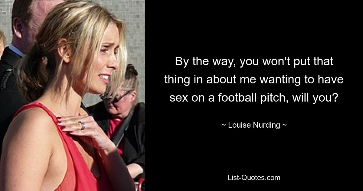 By the way, you won't put that thing in about me wanting to have sex on a football pitch, will you? — © Louise Nurding