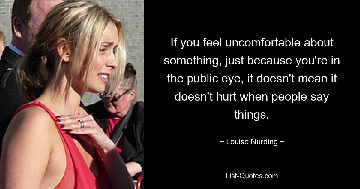 If you feel uncomfortable about something, just because you're in the public eye, it doesn't mean it doesn't hurt when people say things. — © Louise Nurding