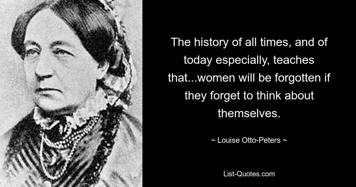 The history of all times, and of today especially, teaches that...women will be forgotten if they forget to think about themselves. — © Louise Otto-Peters