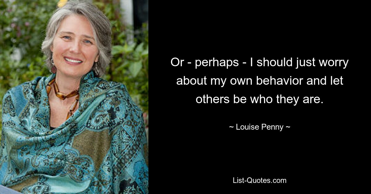 Or - perhaps - I should just worry about my own behavior and let others be who they are. — © Louise Penny