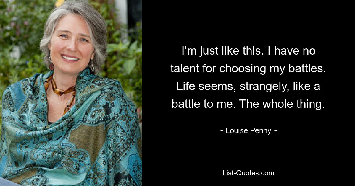 I'm just like this. I have no talent for choosing my battles. Life seems, strangely, like a battle to me. The whole thing. — © Louise Penny