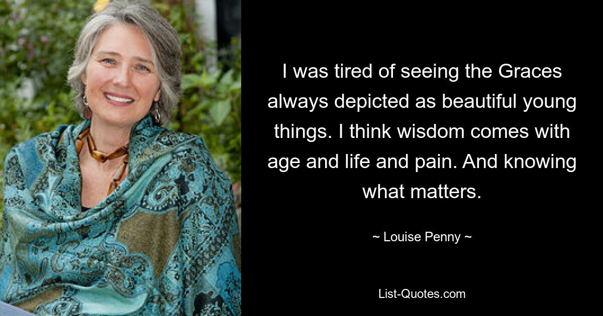 I was tired of seeing the Graces always depicted as beautiful young things. I think wisdom comes with age and life and pain. And knowing what matters. — © Louise Penny